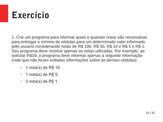 11 / 12
Exercício
1. Crie um programa para informar quais e quantas notas são necessárias
para entregar o mínimo de cédulas para um determinado valor informado
pelo usuário considerando notas de R$ 100, R$ 50, R$ 10 e R$ 5 e R$ 1.
Seu programa deve mostrar apenas as notas utilizadas. Por exemplo, ao
solicitar R$18, o programa deve informar apenas a seguinte informação
(note que não foram exibidas informações sobre as demais cédulas):
– 1 nota(s) de R$ 10.
– 1 nota(s) de R$ 5.
– 3 nota(s) de R$ 1.
 