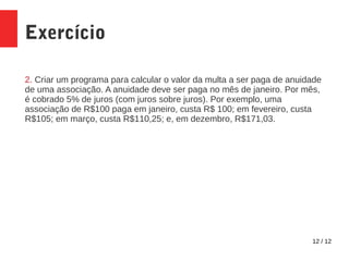 12 / 12
Exercício
2. Criar um programa para calcular o valor da multa a ser paga de anuidade
de uma associação. A anuidade deve ser paga no mês de janeiro. Por mês,
é cobrado 5% de juros (com juros sobre juros). Por exemplo, uma
associação de R$100 paga em janeiro, custa R$ 100; em fevereiro, custa
R$105; em março, custa R$110,25; e, em dezembro, R$171,03.
 