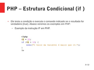 3 / 12
PHP – Estrutura Condicional (if )
● Ele testa a condição e executa o comando indicado se o resultado for
verdadeiro (true). Abaixo veremos os exemplos em PHP:
– Exemplo da instrução IF em PHP.
 