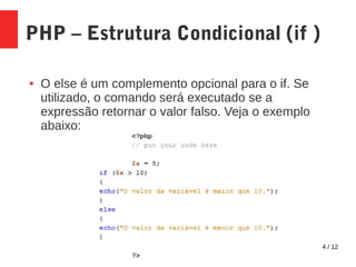 4 / 12
PHP – Estrutura Condicional (if )
● O else é um complemento opcional para o if. Se
utilizado, o comando será executado se a
expressão retornar o valor falso. Veja o exemplo
abaixo:
 