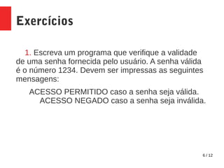 6 / 12
Exercícios
1. Escreva um programa que verifique a validade
de uma senha fornecida pelo usuário. A senha válida
é o número 1234. Devem ser impressas as seguintes
mensagens:
ACESSO PERMITIDO caso a senha seja válida.
ACESSO NEGADO caso a senha seja inválida.
 