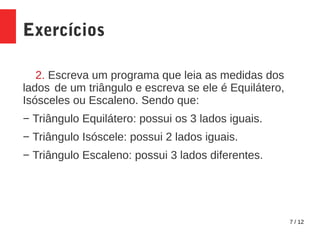 7 / 12
Exercícios
2. Escreva um programa que leia as medidas dos
lados de um triângulo e escreva se ele é Equilátero,
Isósceles ou Escaleno. Sendo que:
− Triângulo Equilátero: possui os 3 lados iguais.
− Triângulo Isóscele: possui 2 lados iguais.
− Triângulo Escaleno: possui 3 lados diferentes.
 