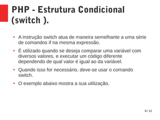 8 / 12
PHP - Estrutura Condicional
(switch ).
● A instrução switch atua de maneira semelhante a uma série
de comandos if na mesma expressão.
● É utilizado quando se deseja comparar uma variável com
diversos valores, e executar um código diferente
dependendo de qual valor é igual ao da variável.
● Quando isso for necessário, deve-se usar o comando
switch.
● O exemplo abaixo mostra a sua utilização.
 