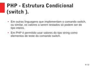 9 / 12
PHP - Estrutura Condicional
(switch ).
● Em outras linguagens que implementam o comando switch,
ou similar, os valores a serem testados só podem ser do
tipo inteiro.
● Em PHP é permitido usar valores do tipo string como
elementos de teste do comando switch.
 