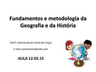 Fundamentos e metodologia da
Geografia e da História
Prof.ª: Sulanita Nunes Horta dos Anjos
E-mail: profsulanita@aedu.com
AULA 12.03.15
 