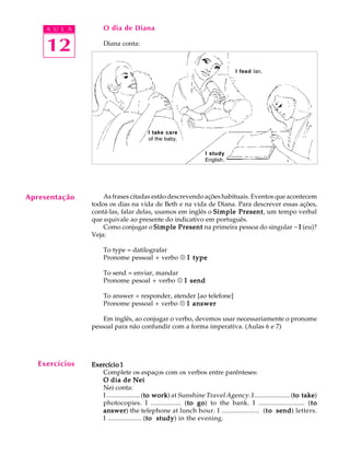 A U L A
12
O dia de Diana
Diana conta:
As frases citadas estão descrevendo ações habituais. Eventos que acontecem
todos os dias na vida de Beth e na vida de Diana. Para descrever essas ações,
contá-las, falar delas, usamos em inglês o Simple PresentSimple PresentSimple PresentSimple PresentSimple Present, um tempo verbal
que equivale ao presente do indicativo em português.
Como conjugar o Simple PresentSimple PresentSimple PresentSimple PresentSimple Present na primeira pessoa do singular - IIIII (eu)?
Veja:
To type = datilografar
Pronome pessoal + verbo ® I typeI typeI typeI typeI type
To send = enviar, mandar
Pronome pesoal + verbo ® I sendI sendI sendI sendI send
To answer = responder, atender [ao telefone]
Pronome pessoal + verbo ® I answerI answerI answerI answerI answer
Em inglês, ao conjugar o verbo, devemos usar necessariamente o pronome
pessoal para não confundir com a forma imperativa. (Aulas 6 e 7)
Exercício 1Exercício 1Exercício 1Exercício 1Exercício 1
Complete os espaços com os verbos entre parênteses:
O dia de NeiO dia de NeiO dia de NeiO dia de NeiO dia de Nei
Nei conta:
I ................... (to workto workto workto workto work) at Sunshine Travel Agency. I .................... (to taketo taketo taketo taketo take)
photocopies. I ................. (to goto goto goto goto go) to the bank. I .......................... (tototototo
answeransweransweransweranswer) the telephone at lunch hour. I .................... (tototototo sendsendsendsendsend) letters.
I ................... (to studyto studyto studyto studyto study) in the evening.
Apresentação
Exercícios
I feed Ian.
I take care
of the baby.
I study
English.
 