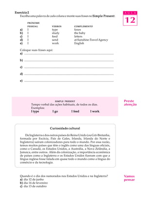 A U L A
12
Exercício 2Exercício 2Exercício 2Exercício 2Exercício 2
Escolhaumapalavradecadacolunaemontesuasfrasesno Simple PresentSimple PresentSimple PresentSimple PresentSimple Present:
PRONOMEPRONOMEPRONOMEPRONOMEPRONOME
PESSOALPESSOALPESSOALPESSOALPESSOAL VERBOSVERBOSVERBOSVERBOSVERBOS COMPLEMENTOCOMPLEMENTOCOMPLEMENTOCOMPLEMENTOCOMPLEMENTO
a)a)a)a)a) I type faxes
b)b)b)b)b) I study the baby
c)c)c)c)c) I feed letters
d)d)d)d)d) I send atSunshineTravelAgency
e)e)e)e)e) I work English
Coloque suas frases aqui:
a)a)a)a)a) ............................................................................................................................
b)b)b)b)b) ............................................................................................................................
c)c)c)c)c) ............................................................................................................................
d)d)d)d)d) ............................................................................................................................
e)e)e)e)e) ............................................................................................................................
SIMPLESIMPLESIMPLESIMPLESIMPLE PRESENTPRESENTPRESENTPRESENTPRESENT
Tempo verbal das ações habituais, de todos os dias.
Exemplos:
I typeI typeI typeI typeI type I goI goI goI goI go I feedI feedI feedI feedI feed I workI workI workI workI work.
Curiosidade culturalCuriosidade culturalCuriosidade culturalCuriosidade culturalCuriosidade cultural
DaInglaterraedosoutrospaísesdoReinoUnido(ouGrã-Bretanha,
formada por Escócia, País de Gales, Irlanda, Irlanda do Norte e
Inglaterra) saíram colonizadores para todo o mundo. Por essa razão,
temos muitos países que têm o inglês como uma das línguas oficiais,
como o Canadá, os Estados Unidos, a Austrália, a Nova Zelândia, a
Jamaica, entre outros. Além da colonização, a importância econômica
de países como a Inglaterra e os Estados Unidos fizeram com que a
língua inglesa fosse falada em quase todo o mundo como a língua do
comércio e da tecnologia.
Quando é o dia dos namorados nos Estados Unidos e na Inglaterra?
a)a)a)a)a) dia 12 de junho
b)b)b)b)b) dia 14 de fevereiro
c)c)c)c)c) dia 13 de outubro
Preste
atenção
Vamos
pensar
 