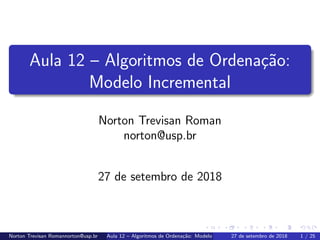 Aula 12 – Algoritmos de Ordena¸c˜ao:
Modelo Incremental
Norton Trevisan Roman
norton@usp.br
27 de setembro de 2018
Norton Trevisan Romannorton@usp.br Aula 12 – Algoritmos de Ordena¸c˜ao: Modelo Incremental27 de setembro de 2018 1 / 25
 