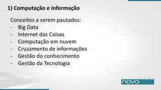 Conceitos a serem pautados:
- Big Data
- Internet das Coisas
- Computação em nuvem
- Cruzamento de informações
- Gestão do conhecimento
- Gestão da Tecnologia
1) Computação e Informação
 