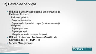  ITIL não é uma Metodologia, é um conjunto de
Melhores Práticas
◦ Melhores práticas:
◦ Serve de inspiração
◦ Sugere onde é possível chegar (onde os outros já
chegaram)
◦ Sugere para quê
◦ Sugere por quê
◦ Um guia para não começar do ‘zero’
 ITIL não é objetivo, objetivo é a Gestão de
Serviços deTI (ITSM - IT
 Service Management)
2) Gestão de Serviços
 
