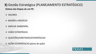 3) Gestão Estratégica (PLANEJAMENTO ESTRATÉGICO)
Síntese das Etapas de um PE:
➢ VALORES
➢ MISSÃO e NEGÓCIO
➢ ANÁLISE AMBIENTAL
➢ VISÃO ESTRATÉGICA
➢ QUESTÕES/DIRETRIZES/ESTRATÉGICAS
➢ AÇÕES ESTRATÉGICAS (plano de ação)
 