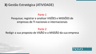 3) Gestão Estratégica (ATIVIDADE)
Parte 1
Pesquisar, registrar e analisar VISÕES e MISSÕES de
empresas de TI nacionais e internacionais
Parte 2
Redigir a sua proposta de VISÃO e a MISSÃO da sua empresa
 