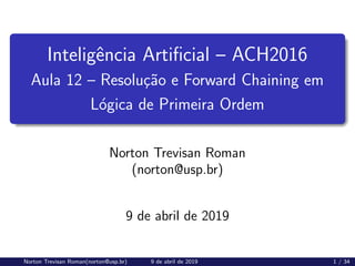 Inteligência Artificial – ACH2016
Aula 12 – Resolução e Forward Chaining em
Lógica de Primeira Ordem
Norton Trevisan Roman
(norton@usp.br)
9 de abril de 2019
Norton Trevisan Roman(norton@usp.br) 9 de abril de 2019 1 / 34
 
