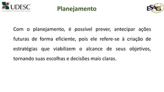 Com o planejamento, é possível prever, antecipar ações
futuras de forma eficiente, pois ele refere-se à criação de
estratégias que viabilizem o alcance de seus objetivos,
tornando suas escolhas e decisões mais claras.
Planejamento
 
