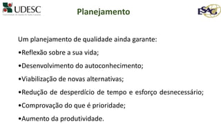 Um planejamento de qualidade ainda garante:
•Reflexão sobre a sua vida;
•Desenvolvimento do autoconhecimento;
•Viabilização de novas alternativas;
•Redução de desperdício de tempo e esforço desnecessário;
•Comprovação do que é prioridade;
•Aumento da produtividade.
Planejamento
 