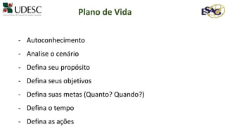 - Autoconhecimento
- Analise o cenário
- Defina seu propósito
- Defina seus objetivos
- Defina suas metas (Quanto? Quando?)
- Defina o tempo
- Defina as ações
Plano de Vida
 