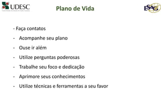 - Faça contatos
- Acompanhe seu plano
- Ouse ir além
- Utilize perguntas poderosas
- Trabalhe seu foco e dedicação
- Aprimore seus conhecimentos
- Utilize técnicas e ferramentas a seu favor
Plano de Vida
 