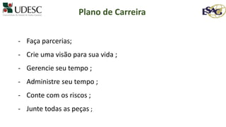 - Faça parcerias;
- Crie uma visão para sua vida ;
- Gerencie seu tempo ;
- Administre seu tempo ;
- Conte com os riscos ;
- Junte todas as peças ;
Plano de Carreira
 