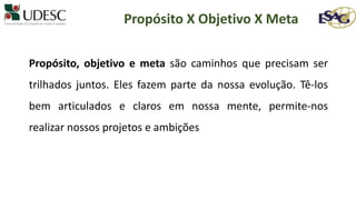 Propósito, objetivo e meta são caminhos que precisam ser
trilhados juntos. Eles fazem parte da nossa evolução. Tê-los
bem articulados e claros em nossa mente, permite-nos
realizar nossos projetos e ambições
Propósito X Objetivo X Meta
 