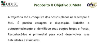 A trajetória até a conquista dos nossos planos nem sempre é
fácil. É preciso coragem e disposição. Trabalhe o
autoconhecimento e identifique seus pontos fortes e fracos.
Reconhecê-los é primordial para você desenvolver suas
habilidades e afinidades.
Propósito X Objetivo X Meta
 