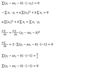 𝑦𝑖 − a𝑥𝑖 − 𝑏 ∙ −𝑥𝑖 = 0
− 𝑥𝑖 ∙ 𝑦𝑖 + 𝑎 𝑥𝑖
2 + 𝑏 𝑥𝑖 = 0
𝑎 𝑥𝑖
2 + 𝑏 𝑥𝑖 = 𝑥𝑖 ∙ 𝑦𝑖
𝜕
𝜕𝑏
=
𝜕
𝜕𝑏
𝑦𝑖 − a𝑥𝑖 − 𝑏 2
𝜕
𝜕𝑏
= 2 ∙ 𝑦𝑖 − a𝑥𝑖 − 𝑏 ∙ −1 = 0
𝑦𝑖 − a𝑥𝑖 − 𝑏 ∙ −1 =
0
2
𝑦𝑖 − a𝑥𝑖 − 𝑏 ∙ −1 = 0
 