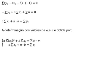 𝑦𝑖 − a𝑥𝑖 − 𝑏 ∙ −1 = 0
− 𝑦𝑖 + 𝑎 𝑥𝑖 + 𝑏 = 0
𝑎 𝑥𝑖 + 𝑛 ∙ 𝑏 = 𝑦𝑖
A determinação dos valores de 𝑎 e 𝑏 é obtida por:
𝑎 𝑥𝑖
2
+ 𝑏 𝑥𝑖 = 𝑥𝑖 ∙ 𝑦𝑖
𝑎 𝑥𝑖 + 𝑛 ∙ 𝑏 = 𝑦𝑖
 