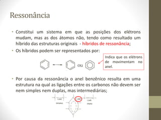 Ressonância
• Constitui um sistema em que as posições dos elétrons
mudam, mas as dos átomos não, tendo como resultado um
híbrido das estruturas originais - híbridos de ressonância;
• Os híbridos podem ser representados por:
• Por causa da ressonância o anel benzênico resulta em uma
estrutura na qual as ligações entre os carbonos não devem ser
nem simples nem duplas, mas intermediárias;
Indica que os elétrons
de movimentam no
anel.
 