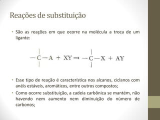 Reações de substituição
• São as reações em que ocorre na molécula a troca de um
ligante:
• Esse tipo de reação é característica nos alcanos, ciclanos com
anéis estáveis, aromáticos, entre outros compostos;
• Como ocorre substituição, a cadeia carbônica se mantém, não
havendo nem aumento nem diminuição do número de
carbonos;
 