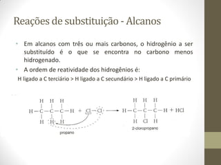 Reações de substituição - Alcanos
• Em alcanos com três ou mais carbonos, o hidrogênio a ser
substituído é o que se encontra no carbono menos
hidrogenado.
• A ordem de reatividade dos hidrogênios é:
H ligado a C terciário > H ligado a C secundário > H ligado a C primário
 