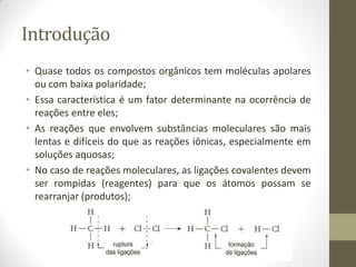 Introdução
• Quase todos os compostos orgânicos tem moléculas apolares
ou com baixa polaridade;
• Essa característica é um fator determinante na ocorrência de
reações entre eles;
• As reações que envolvem substâncias moleculares são mais
lentas e difíceis do que as reações iônicas, especialmente em
soluções aquosas;
• No caso de reações moleculares, as ligações covalentes devem
ser rompidas (reagentes) para que os átomos possam se
rearranjar (produtos);
 