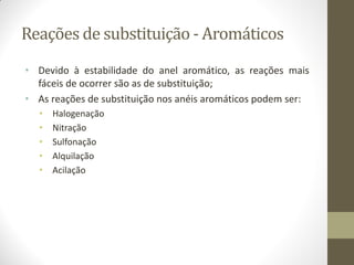 Reações de substituição - Aromáticos
• Devido à estabilidade do anel aromático, as reações mais
fáceis de ocorrer são as de substituição;
• As reações de substituição nos anéis aromáticos podem ser:
• Halogenação
• Nitração
• Sulfonação
• Alquilação
• Acilação
 