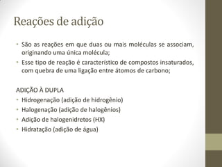 Reações de adição
• São as reações em que duas ou mais moléculas se associam,
originando uma única molécula;
• Esse tipo de reação é característico de compostos insaturados,
com quebra de uma ligação entre átomos de carbono;
ADIÇÃO À DUPLA
• Hidrogenação (adição de hidrogênio)
• Halogenação (adição de halogênios)
• Adição de halogenidretos (HX)
• Hidratação (adição de água)
 