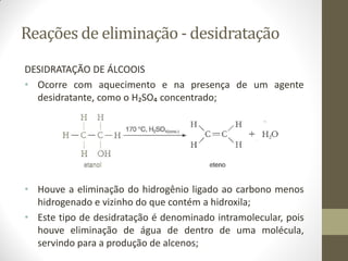 Reações de eliminação - desidratação
DESIDRATAÇÃO DE ÁLCOOIS
• Ocorre com aquecimento e na presença de um agente
desidratante, como o H₂SO₄ concentrado;
• Houve a eliminação do hidrogênio ligado ao carbono menos
hidrogenado e vizinho do que contém a hidroxila;
• Este tipo de desidratação é denominado intramolecular, pois
houve eliminação de água de dentro de uma molécula,
servindo para a produção de alcenos;
 