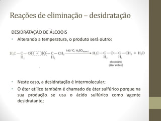 Reações de eliminação – desidratação
DESIDRATAÇÃO DE ÁLCOOIS
• Alterando a temperatura, o produto será outro:
• Neste caso, a desidratação é intermolecular;
• O éter etílico também é chamado de éter sulfúrico porque na
sua produção se usa o ácido sulfúrico como agente
desidratante;
 