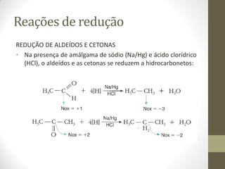 Reações de redução
REDUÇÃO DE ALDEÍDOS E CETONAS
• Na presença de amálgama de sódio (Na/Hg) e ácido clorídrico
(HCl), o aldeídos e as cetonas se reduzem a hidrocarbonetos:
 