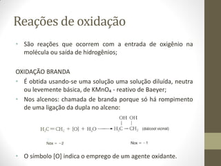 Reações de oxidação
• São reações que ocorrem com a entrada de oxigênio na
molécula ou saída de hidrogênios;
OXIDAÇÃO BRANDA
• É obtida usando-se uma solução uma solução diluída, neutra
ou levemente básica, de KMnO₄ - reativo de Baeyer;
• Nos alcenos: chamada de branda porque só há rompimento
de uma ligação da dupla no alceno:
• O símbolo [O] indica o emprego de um agente oxidante.
 