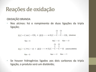 Reações de oxidação
OXIDAÇÃO BRANDA
• Nos alcinos: há o rompimento de duas ligações da tripla
ligação;
• Se houver hidrogênios ligados aos dois carbonos da tripla
ligação, o produto será um dialdeído;
 