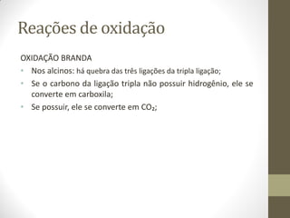 Reações de oxidação
OXIDAÇÃO BRANDA
• Nos alcinos: há quebra das três ligações da tripla ligação;
• Se o carbono da ligação tripla não possuir hidrogênio, ele se
converte em carboxila;
• Se possuir, ele se converte em CO₂;
 
