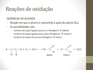 Reações de oxidação
OZONÓLISE DE ALCENOS
• Reação em que o alceno é submetido à ação do ozônio (O₃).
• As possibilidades são:
• Carbono da dupla ligação possui um hidrogênio  aldeído
• Carbono da dupla ligação possui dois hidrogênios  metanal
• Carbono da dupla não possui hidrogênio  cetona
 