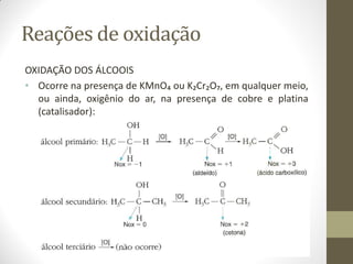 Reações de oxidação
OXIDAÇÃO DOS ÁLCOOIS
• Ocorre na presença de KMnO₄ ou K₂Cr₂O₇, em qualquer meio,
ou ainda, oxigênio do ar, na presença de cobre e platina
(catalisador):
 