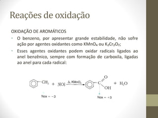 Reações de oxidação
OXIDAÇÃO DE AROMÁTICOS
• O benzeno, por apresentar grande estabilidade, não sofre
ação por agentes oxidantes como KMnO₄ ou K₂Cr₂O₇;
• Esses agentes oxidantes podem oxidar radicais ligados ao
anel benzênico, sempre com formação de carboxila, ligadas
ao anel para cada radical:
 