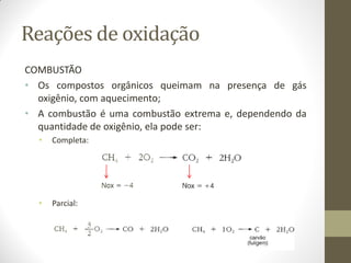 Reações de oxidação
COMBUSTÃO
• Os compostos orgânicos queimam na presença de gás
oxigênio, com aquecimento;
• A combustão é uma combustão extrema e, dependendo da
quantidade de oxigênio, ela pode ser:
• Completa:
• Parcial:
 