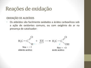 Reações de oxidação
OXIDAÇÃO DE ALDEÍDOS
• Os aldeídos são facilmente oxidados a ácidos carboxílicos sob
a ação de oxidantes comuns, ou com oxigênio do ar na
presença de catalisador:
 