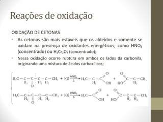 Reações de oxidação
OXIDAÇÃO DE CETONAS
• As cetonas são mais estáveis que os aldeídos e somente se
oxidam na presença de oxidantes energéticos, como HNO₃
(concentrado) ou H₂Cr₂O₇ (concentrado);
• Nessa oxidação ocorre ruptura em ambos os lados da carbonila,
originando uma mistura de ácidos carboxílicos;
 