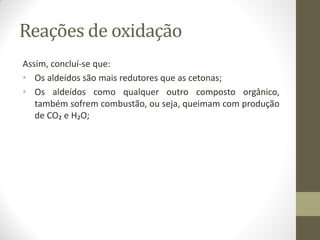 Reações de oxidação
Assim, concluí-se que:
• Os aldeídos são mais redutores que as cetonas;
• Os aldeídos como qualquer outro composto orgânico,
também sofrem combustão, ou seja, queimam com produção
de CO₂ e H₂O;
 