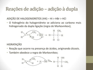Reações de adição – adição à dupla
ADIÇÃO DE HALOGENIDRETOS (HX) – HI > HBr > HCl
• O hidrogênio do halogenidreto se adiciona ao carbono mais
hidrogenado da dupla ligação (regra de Markovnikov);
HIDRATAÇÃO
• Reação que ocorre na presença de ácidos, originando álcoois.
• Também obedece a regra de Markovnikov;
 