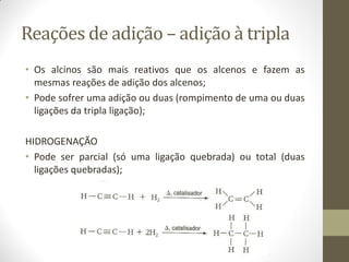Reações de adição – adição à tripla
• Os alcinos são mais reativos que os alcenos e fazem as
mesmas reações de adição dos alcenos;
• Pode sofrer uma adição ou duas (rompimento de uma ou duas
ligações da tripla ligação);
HIDROGENAÇÃO
• Pode ser parcial (só uma ligação quebrada) ou total (duas
ligações quebradas);
 