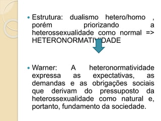  Estrutura: dualismo hetero/homo ,
porém priorizando a
heterossexualidade como normal =>
HETERONORMATIVIDADE
 Warner: A heteronormatividade
expressa as expectativas, as
demandas e as obrigações sociais
que derivam do pressuposto da
heterossexualidade como natural e,
portanto, fundamento da sociedade.
 