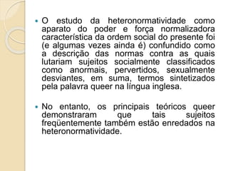  O estudo da heteronormatividade como
aparato do poder e força normalizadora
característica da ordem social do presente foi
(e algumas vezes ainda é) confundido como
a descrição das normas contra as quais
lutariam sujeitos socialmente classificados
como anormais, pervertidos, sexualmente
desviantes, em suma, termos sintetizados
pela palavra queer na língua inglesa.
 No entanto, os principais teóricos queer
demonstraram que tais sujeitos
freqüentemente também estão enredados na
heteronormatividade.
 