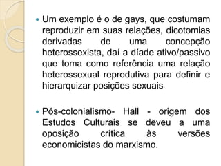  Um exemplo é o de gays, que costumam
reproduzir em suas relações, dicotomias
derivadas de uma concepção
heterossexista, daí a díade ativo/passivo
que toma como referência uma relação
heterossexual reprodutiva para definir e
hierarquizar posições sexuais
 Pós-colonialismo- Hall - origem dos
Estudos Culturais se deveu a uma
oposição crítica às versões
economicistas do marxismo.
 